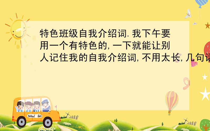 特色班级自我介绍词.我下午要用一个有特色的,一下就能让别人记住我的自我介绍词,不用太长,几句话就行了,我叫杨伊晨,喜欢音乐,是个开朗的女孩,急~~~20分悬赏分.