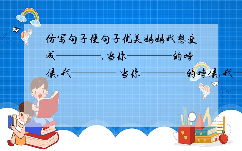 仿写句子使句子优美妈妈我想变成————,当你————的时候,我———— 当你————的时候,我————