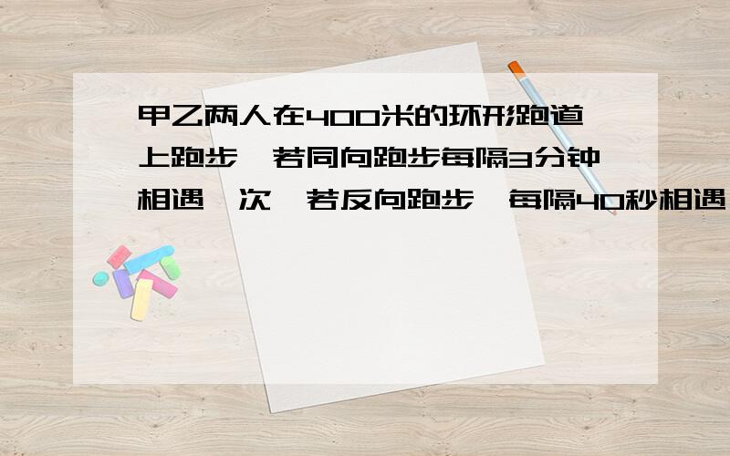 甲乙两人在400米的环形跑道上跑步,若同向跑步每隔3分钟相遇一次,若反向跑步,每隔40秒相遇一次,则甲乙两人的速度各是多少?（甲比乙快）要有过程,在线等!急~~~~~~~~