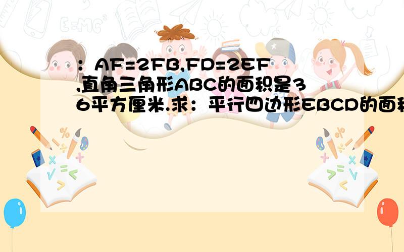 ：AF=2FB,FD=2EF,直角三角形ABC的面积是36平方厘米.求：平行四边形EBCD的面积.