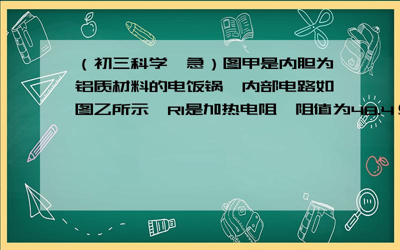 （初三科学,急）图甲是内胆为铝质材料的电饭锅,内部电路如图乙所示,R1是加热电阻,阻值为48.4Ω图甲是内胆为铝质材料的电饭锅,内部电路如图乙所示,R1是加热电阻,阻值为48.4Ω；R2是限流电阻