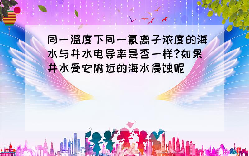 同一温度下同一氯离子浓度的海水与井水电导率是否一样?如果井水受它附近的海水侵蚀呢