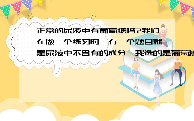 正常的尿液中有葡萄糖吗?我们在做一个练习时,有一个题目就是尿液中不含有的成分,我选的是葡萄糖,但正确结果是尿素,不知道是怎么搞的,具体的题目内容我忘了,您回答的时候我再来告诉您