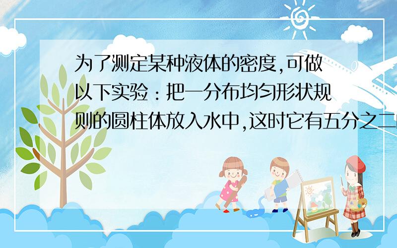 为了测定某种液体的密度,可做以下实验：把一分布均匀形状规则的圆柱体放入水中,这时它有五分之二的体积露出水面,当它浮在某种液体中时有五分之四体积浸在液体中,求该液体的密度?