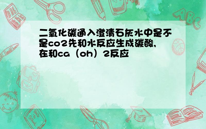 二氧化碳通入澄清石灰水中是不是co2先和水反应生成碳酸,在和ca（oh）2反应