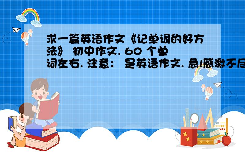 求一篇英语作文《记单词的好方法》 初中作文. 60 个单词左右. 注意： 是英语作文. 急!感激不尽.就这点分了,    好心人 . 帮帮忙.      这是作业.