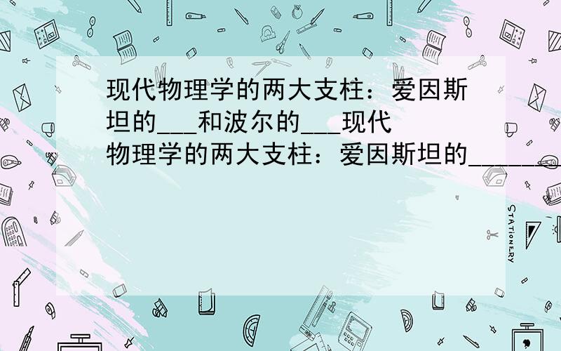 现代物理学的两大支柱：爱因斯坦的___和波尔的___现代物理学的两大支柱：爱因斯坦的______________和波尔的______________均推翻了人们头脑中传统上对客观世界和主观世界的认识,使人类第一次