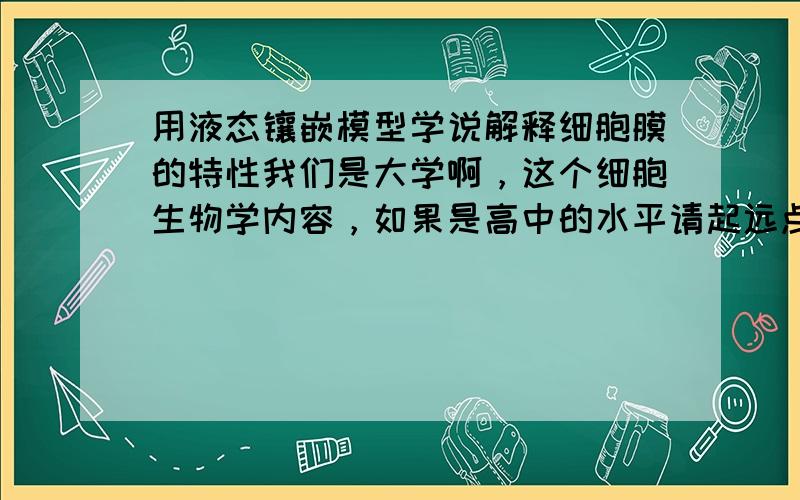 用液态镶嵌模型学说解释细胞膜的特性我们是大学啊，这个细胞生物学内容，如果是高中的水平请起远点，