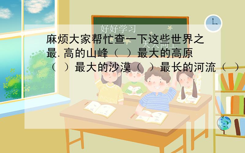 麻烦大家帮忙查一下这些世界之最.高的山峰（ ）最大的高原（ ）最大的沙漠（ ）最长的河流（ ）最大的岛屿（ ）最大的湖（ ）最大最深的海（ ）最宽的瀑布（ ）