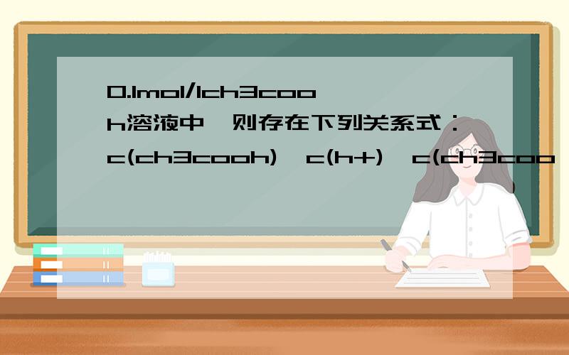 0.1mol/lch3cooh溶液中,则存在下列关系式：c(ch3cooh)>c(h+)>c(ch3coo—)>c(oh—).1）CH3COOH=CH3COO- +H+2)CH3COO- +H20=CH3COOH +OH-因为电离大于水解 所以1）中耗得CH3COOH多于2）中生成的我认为c(h+)>c(ch3coo—)>c(oh—)