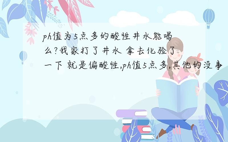 ph值为5点多的酸性井水能喝么?我家打了井水 拿去化验了一下 就是偏酸性,ph值5点多,其他的没事 这样的井水长期饮用对身体会有害么?需要注意些什么因为没有自来水 只有井水 想知道喝了会