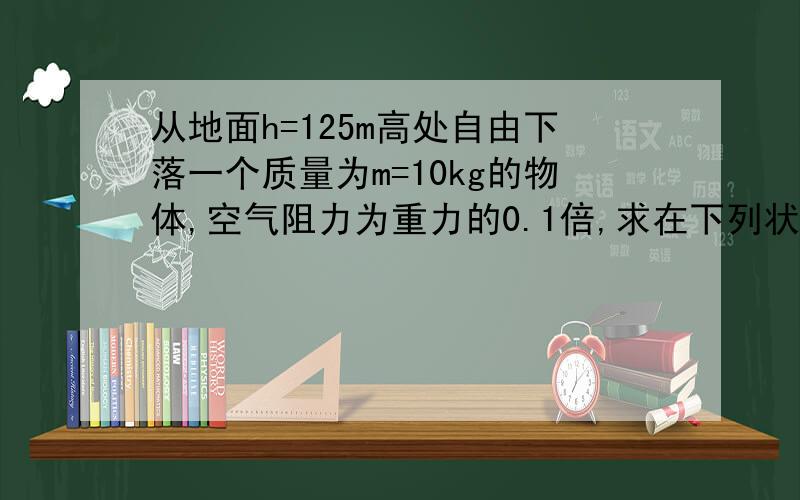 从地面h=125m高处自由下落一个质量为m=10kg的物体,空气阻力为重力的0.1倍,求在下列状态时它的动能、重力势能以及动能及重力势能的和：（取地面为零势能面）1.开始下落时2.下落2s末时3.到达