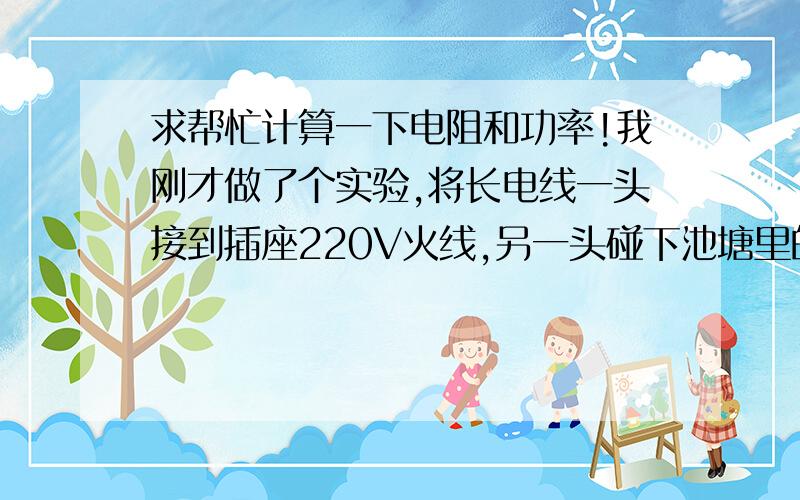 求帮忙计算一下电阻和功率!我刚才做了个实验,将长电线一头接到插座220V火线,另一头碰下池塘里的水,保险丝就跳了,池塘有1000平米,水深一米多,火线触碰水面产生的电阻是多少啊?这个功率大