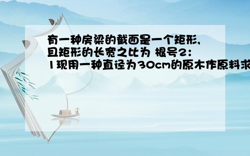 有一种房梁的截面是一个矩形,且矩形的长宽之比为 根号2：1现用一种直径为30cm的原木作原料求加工后最大截有一种房梁的截面是一个矩形,且矩形的长宽之比为 根号2：1现用一种直径为30cm的