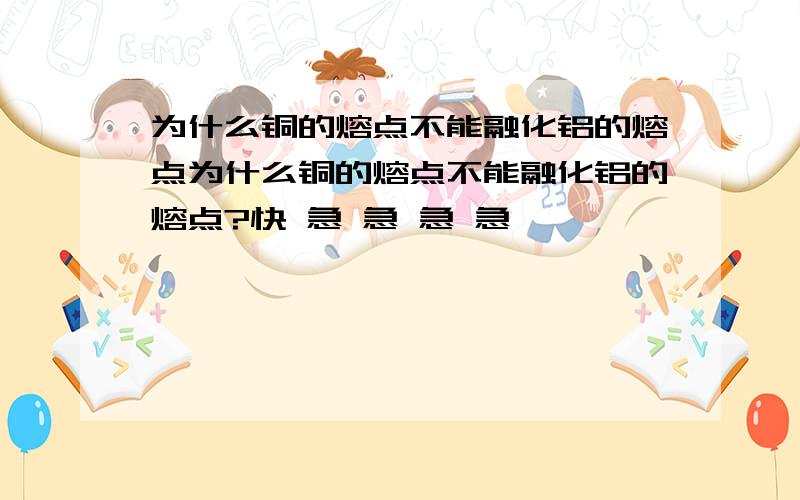 为什么铜的熔点不能融化铝的熔点为什么铜的熔点不能融化铝的熔点?快 急 急 急 急