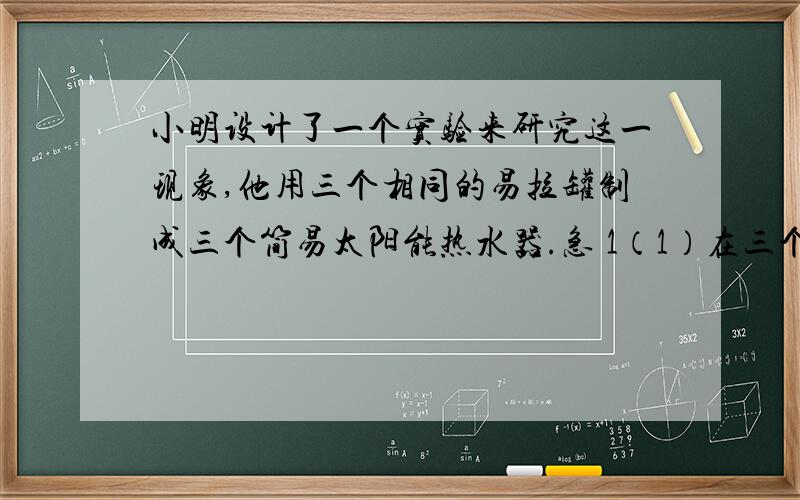 小明设计了一个实验来研究这一现象,他用三个相同的易拉罐制成三个简易太阳能热水器.急 1（1）在三个简易太阳能热水器装入（ ）的水,水的温度 ,并将罐口封好.（2）将三个装好水的简易