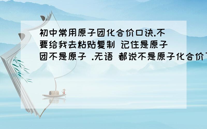 初中常用原子团化合价口诀.不要给我去粘贴复制 记住是原子团不是原子 .无语 都说不是原子化合价了 不要再给我什么一家氢氯钾钠银了 遭不住 不要敷衍 到处去复制 没意思