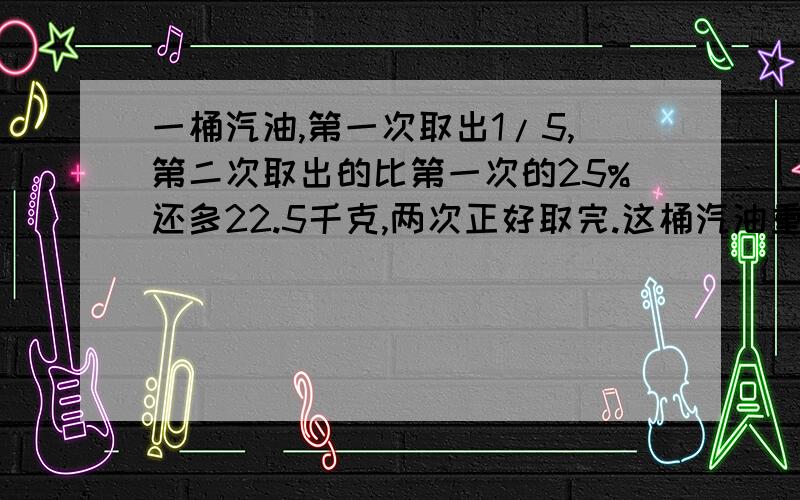 一桶汽油,第一次取出1/5,第二次取出的比第一次的25%还多22.5千克,两次正好取完.这桶汽油重多少千克?