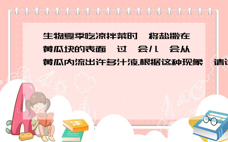 生物夏季吃凉拌菜时,将盐撒在黄瓜块的表面,过一会儿,会从黄瓜内流出许多汁液.根据这种现象,请试着说