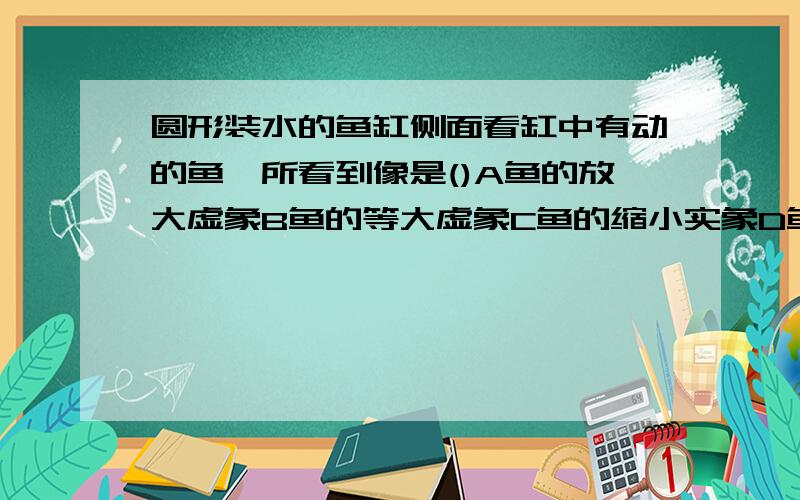 圆形装水的鱼缸侧面看缸中有动的鱼,所看到像是()A鱼的放大虚象B鱼的等大虚象C鱼的缩小实象D鱼本身