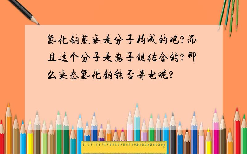 氯化钠蒸气是分子构成的吧?而且这个分子是离子键结合的?那么气态氯化钠能否导电呢?