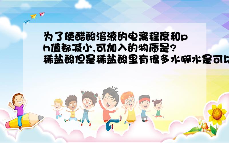 为了使醋酸溶液的电离程度和ph值都减小,可加入的物质是?稀盐酸但是稀盐酸里有很多水啊水是可以促进电离并增大PH,氯化氢正好相反所以我觉得 稀盐酸的效果不能确定