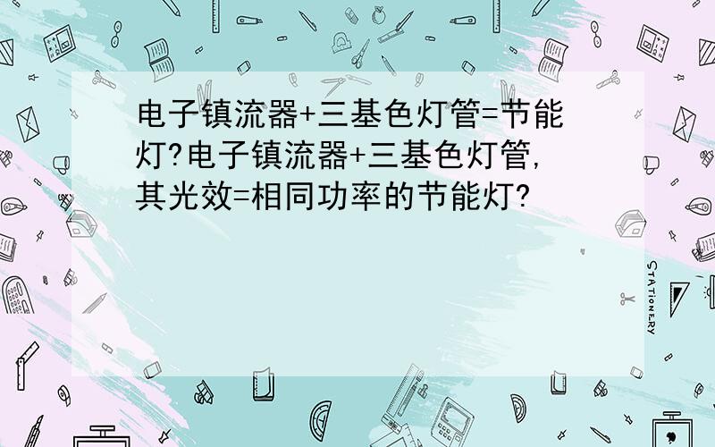 电子镇流器+三基色灯管=节能灯?电子镇流器+三基色灯管,其光效=相同功率的节能灯?