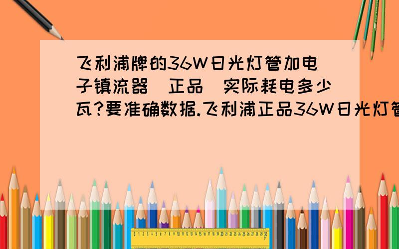 飞利浦牌的36W日光灯管加电子镇流器（正品）实际耗电多少瓦?要准确数据.飞利浦正品36W日光灯管加电子镇流器一套到底多少钱啊?灯管有的说5块一根,有的说15一根,正品到底多少钱啊?