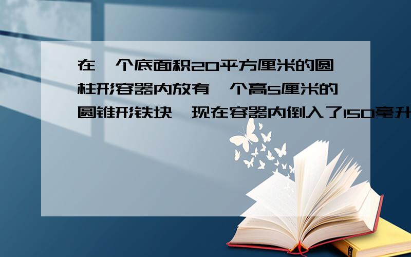 在一个底面积20平方厘米的圆柱形容器内放有一个高5厘米的圆锥形铁块,现在容器内倒入了150毫升的水,已知水面高度10厘米,求圆锥体积 各位数学大仙帮忙啊 急求啊 有详解