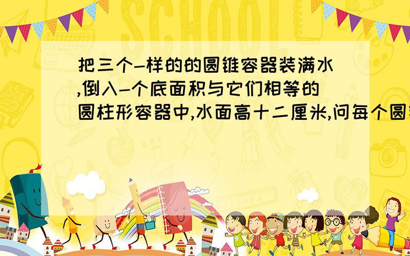 把三个-样的的圆锥容器装满水,倒入-个底面积与它们相等的圆柱形容器中,水面高十二厘米,问每个圆锥形容器的高?