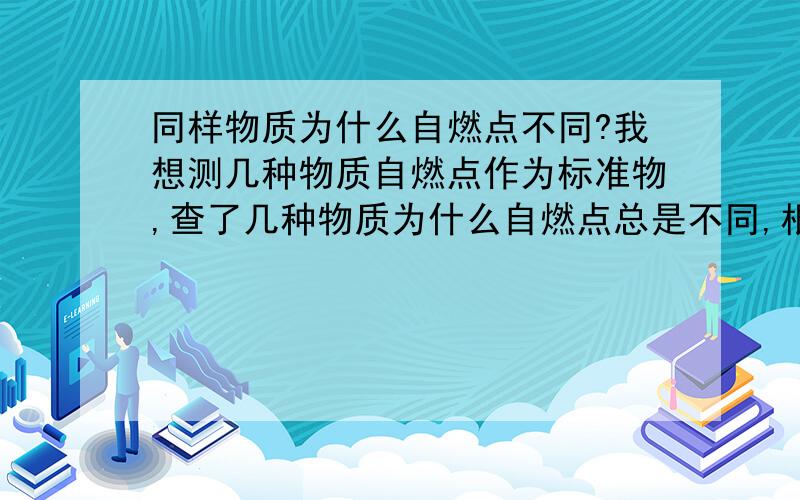 同样物质为什么自燃点不同?我想测几种物质自燃点作为标准物,查了几种物质为什么自燃点总是不同,根本不知道取什么标准值了,甚至有的差的很大啊.比如无水乙醇有的说自燃点423,有的793,乙