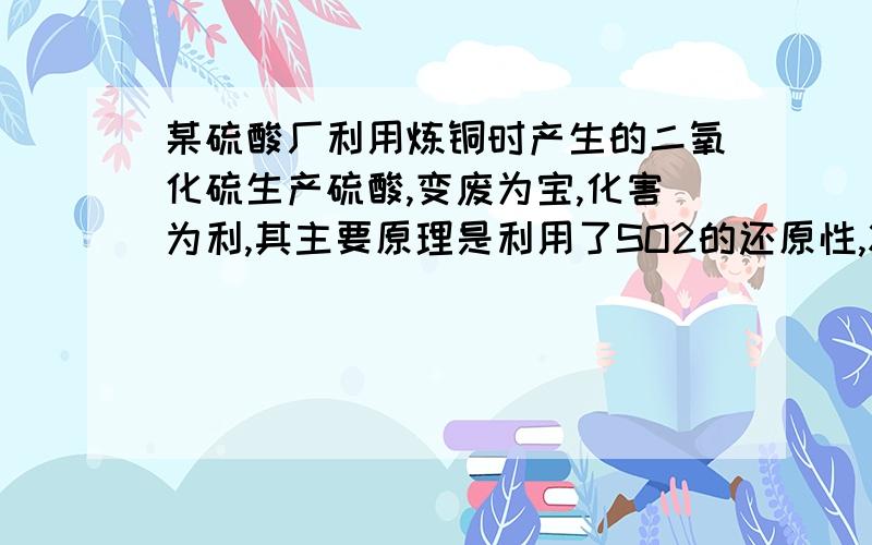 某硫酸厂利用炼铜时产生的二氧化硫生产硫酸,变废为宝,化害为利,其主要原理是利用了SO2的还原性,将其与O2反应而转化为SO3再用98％的浓硫酸吸收这句话对吗?