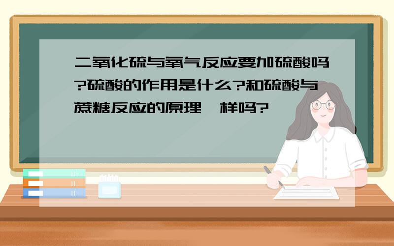 二氧化硫与氧气反应要加硫酸吗?硫酸的作用是什么?和硫酸与蔗糖反应的原理一样吗?