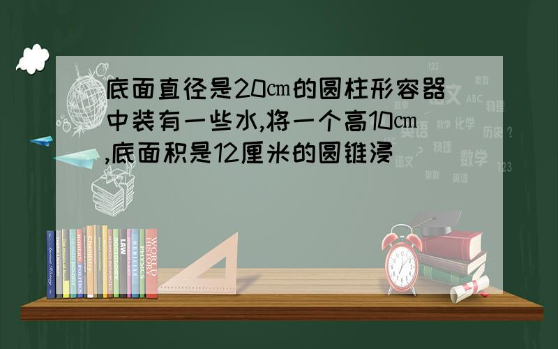 底面直径是20㎝的圆柱形容器中装有一些水,将一个高10㎝,底面积是12厘米的圆锥浸