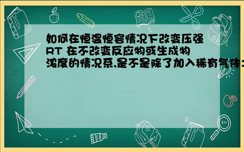 如何在恒温恒容情况下改变压强RT 在不改变反应物或生成物浓度的情况系,是不是除了加入稀有气体之外没有其他的方法?、 一般题目中所说的改变压强 是不是通过改变容器体积来实现的?