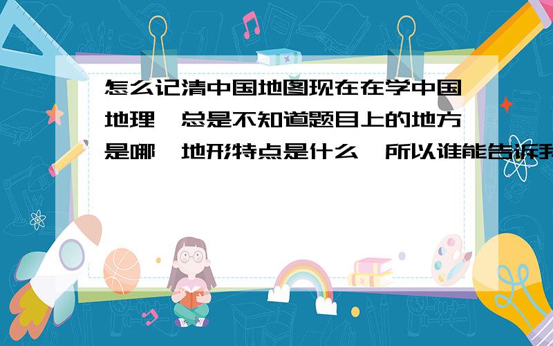 怎么记清中国地图现在在学中国地理,总是不知道题目上的地方是哪,地形特点是什么,所以谁能告诉我怎么记清啊