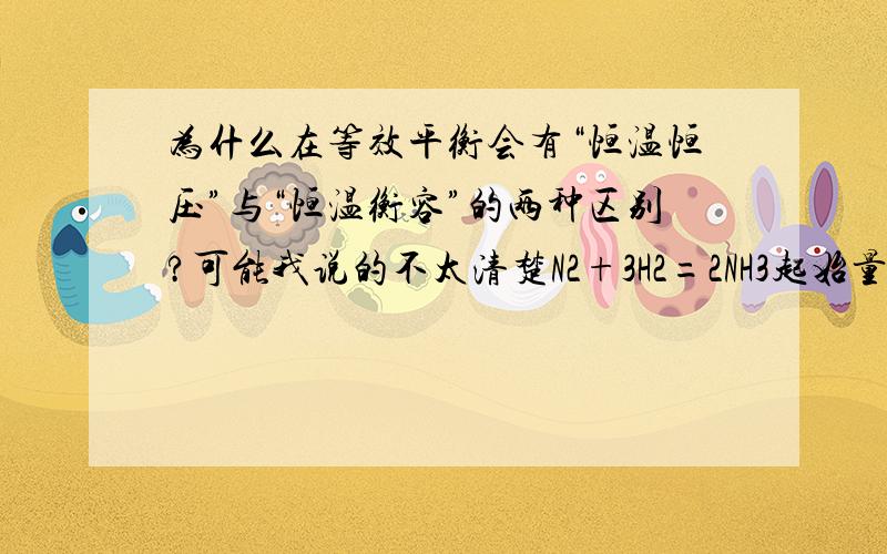 为什么在等效平衡会有“恒温恒压”与“恒温衡容”的两种区别?可能我说的不太清楚N2+3H2=2NH3起始量：a mol b mol c mol在等温等压条件下，如果（a+c/2):(b+c/2)=1:3 即与起始量是1 mol 3 mol 0 mol是等