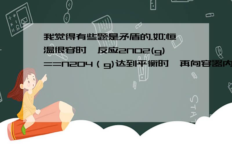 我觉得有些题是矛盾的.如:恒温很容时,反应2NO2(g)==N2O4（g)达到平衡时,再向容器内通入一定量的NO2(g),重新达到平衡时,与第一次平衡相比,NO2的体积分数减小.这道题和2010年四川理综13题的D选项,