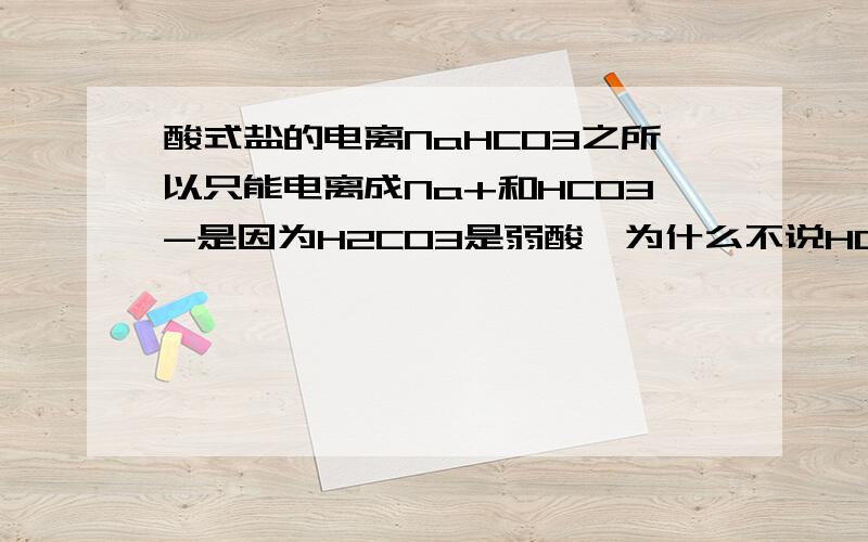 酸式盐的电离NaHCO3之所以只能电离成Na+和HCO3-是因为H2CO3是弱酸,为什么不说HCO3-是弱酸,和H2CO3有什么关系呢?