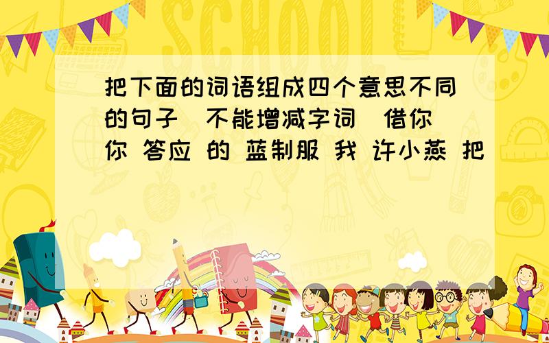 把下面的词语组成四个意思不同的句子（不能增减字词）借你 你 答应 的 蓝制服 我 许小燕 把