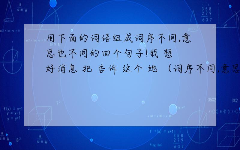 用下面的词语组成词序不同,意思也不同的四个句子!我 想 好消息 把 告诉 这个 她 （词序不同,意思也不同）4个朋友 称赞 爸爸 的 小明 情不自禁 地 （词序不同,意思也不同）4个还有,写诗：