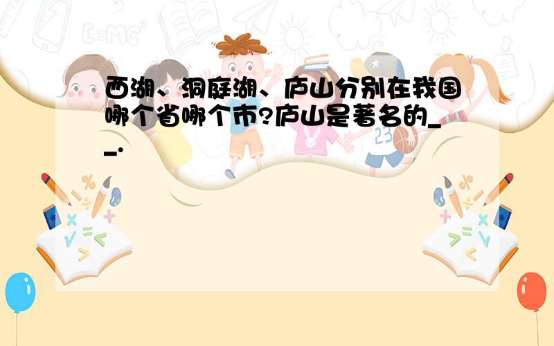 西湖、洞庭湖、庐山分别在我国哪个省哪个市?庐山是著名的__.