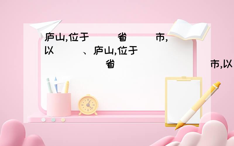 庐山,位于( )省( )市,以( )、庐山,位于(            )省(             )市,以(        )、(        )、(         )、(         )四大特点闻名于世,素有“               "的美誉.与(                   )、(