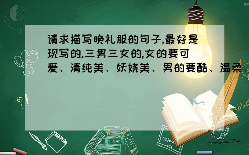 请求描写晚礼服的句子,最好是现写的.三男三女的,女的要可爱、清纯美、妖娆美、男的要酷、温柔、阳光.我是要写小说用的,麻烦文笔好的,帮我写写.