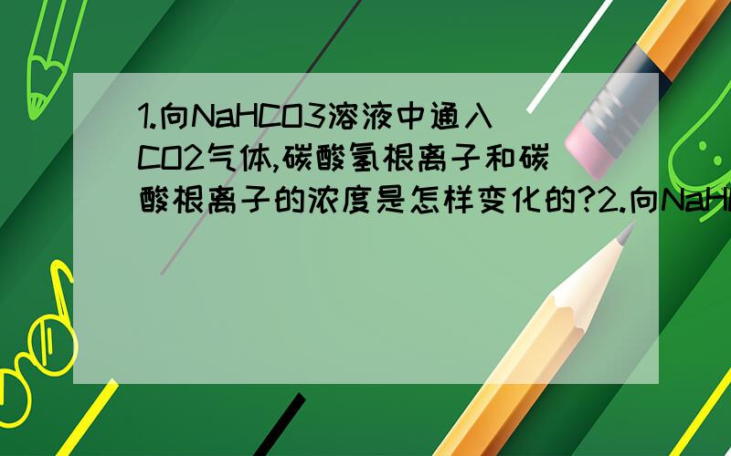 1.向NaHCO3溶液中通入CO2气体,碳酸氢根离子和碳酸根离子的浓度是怎样变化的?2.向NaHCO3溶液中通入HCl气体,碳酸氢根离子和碳酸根离子的浓度是怎样变化的?