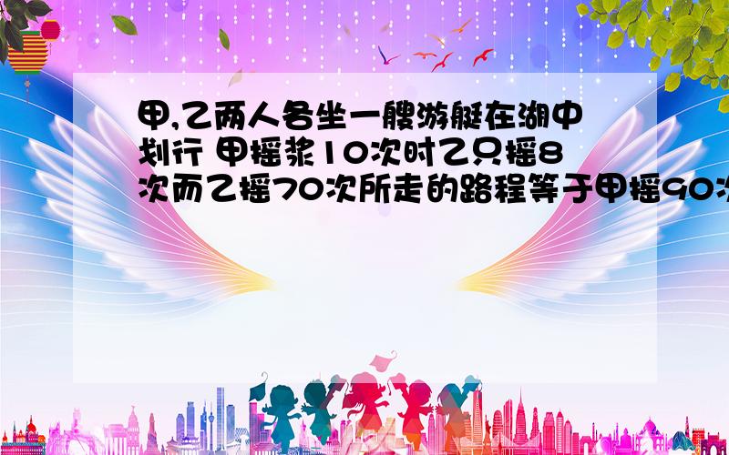 甲,乙两人各坐一艘游艇在湖中划行 甲摇浆10次时乙只摇8次而乙摇70次所走的路程等于甲摇90次所走的路程,现甲先摇4次,问乙要摇几次才能追上甲?