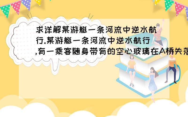 求详解某游艇一条河流中逆水航行.某游艇一条河流中逆水航行,有一乘客随身带有的空心玻璃在A桥失落于水中,但经过20分钟到C处才发现,游艇掉头寻找空心玻璃球,直至更下游的B桥下才拾得.