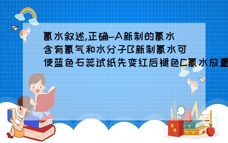 氯水叙述,正确-A新制的氯水含有氯气和水分子B新制氯水可使蓝色石蕊试纸先变红后褪色C氯水放置数天ph将变小