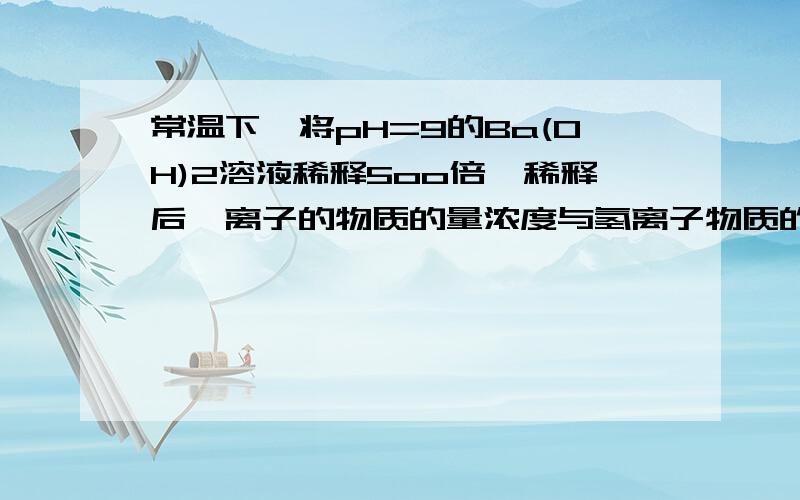 常温下,将pH=9的Ba(OH)2溶液稀释5oo倍,稀释后钡离子的物质的量浓度与氢离子物质的量浓度之比约为多少?10.