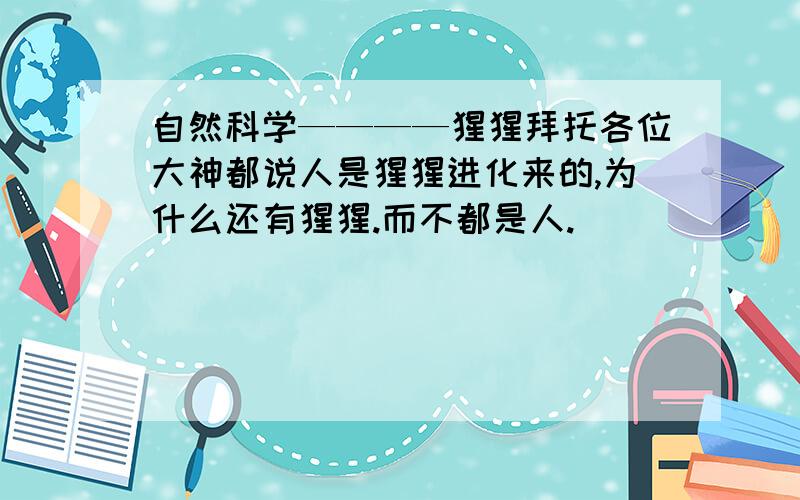 自然科学————猩猩拜托各位大神都说人是猩猩进化来的,为什么还有猩猩.而不都是人.